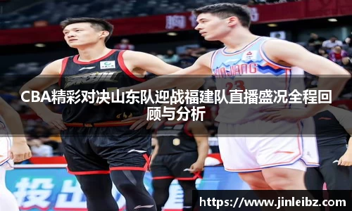 CBA精彩对决山东队迎战福建队直播盛况全程回顾与分析